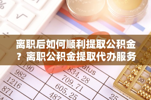 广平离职后如何顺利提取公积金？离职公积金提取代办服务帮你搞定！