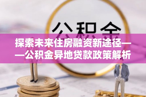 广平探索未来住房融资新途径——公积金异地贷款政策解析与实践