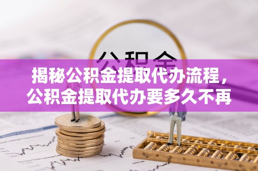 广平揭秘公积金提取代办流程，公积金提取代办要多久不再迷茫