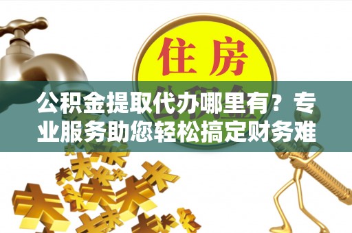 广平公积金提取代办哪里有？专业服务助您轻松搞定财务难题