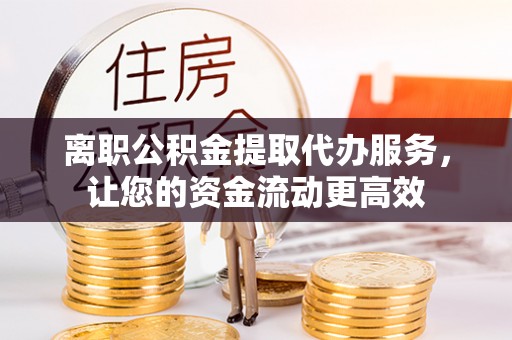 广平离职公积金提取代办服务，让您的资金流动更高效