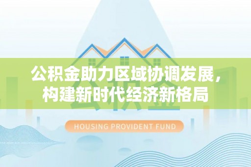 广平公积金助力区域协调发展，构建新时代经济新格局