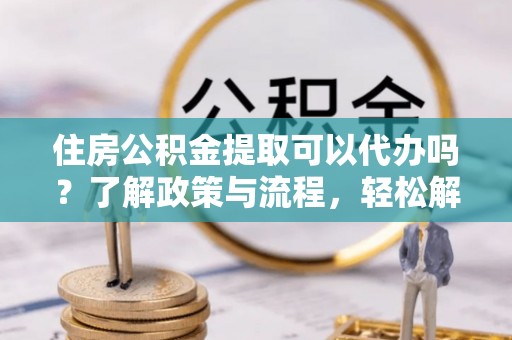 广平住房公积金提取可以代办吗？了解政策与流程，轻松解决疑惑