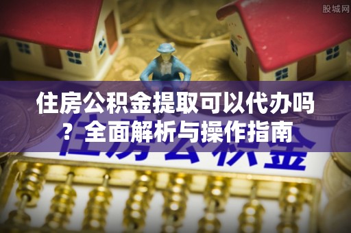 广平住房公积金提取可以代办吗？全面解析与操作指南