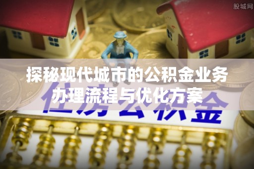 广平探秘现代城市的公积金业务办理流程与优化方案
