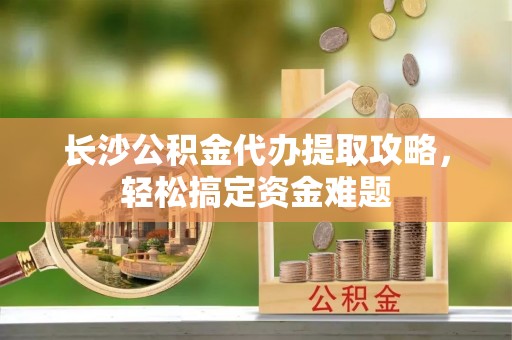 广平长沙公积金代办提取攻略，轻松搞定资金难题