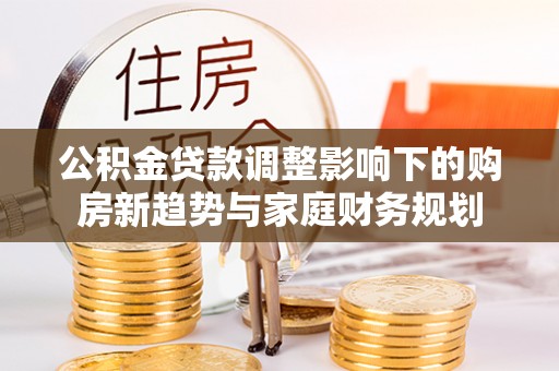 广平公积金贷款调整影响下的购房新趋势与家庭财务规划