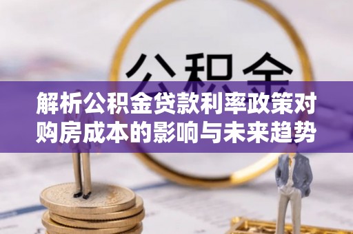 广平解析公积金贷款利率政策对购房成本的影响与未来趋势