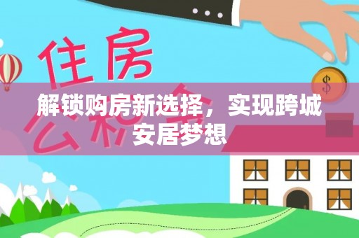 广平解锁购房新选择，实现跨城安居梦想