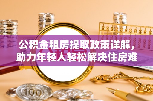 广平公积金租房提取政策详解，助力年轻人轻松解决住房难题