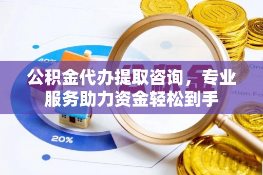 广平公积金代办提取咨询，专业服务助力资金轻松到手