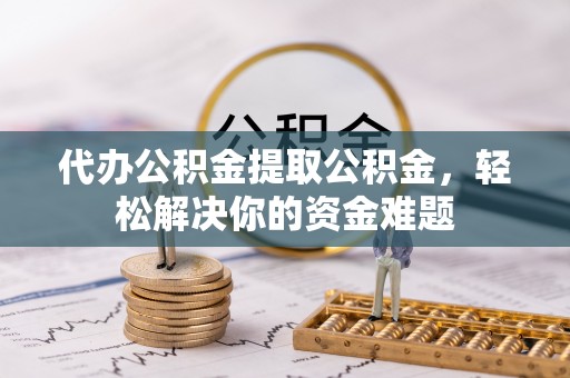 广平代办公积金提取公积金，轻松解决你的资金难题