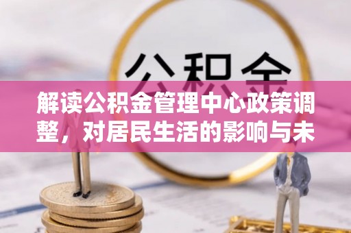 广平解读公积金管理中心政策调整，对居民生活的影响与未来展望