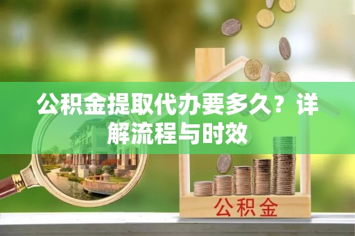广平公积金提取代办要多久？详解流程与时效