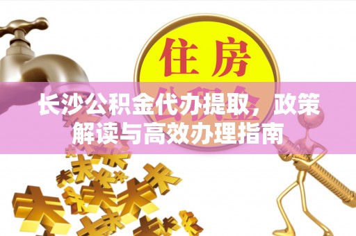 广平长沙公积金代办提取，政策解读与高效办理指南