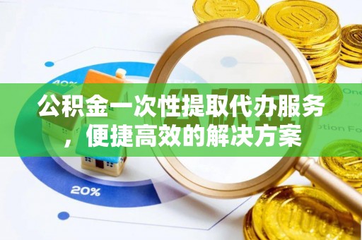 广平公积金一次性提取代办服务，便捷高效的解决方案