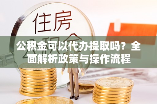 广平公积金可以代办提取吗？全面解析政策与操作流程