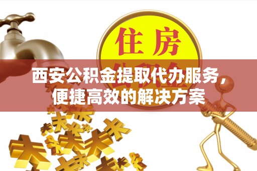 广平西安公积金提取代办服务，便捷高效的解决方案