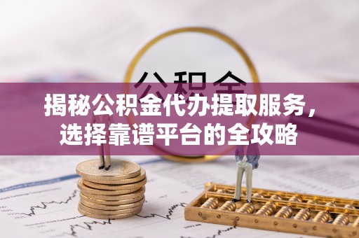 广平揭秘公积金代办提取服务，选择靠谱平台的全攻略