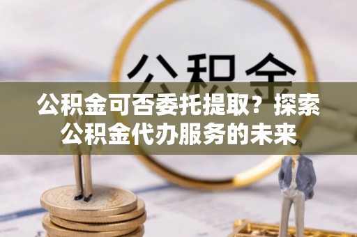 广平公积金可否委托提取？探索公积金代办服务的未来